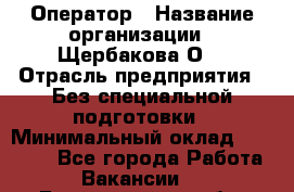 Оператор › Название организации ­ Щербакова О. › Отрасль предприятия ­ Без специальной подготовки › Минимальный оклад ­ 50 000 - Все города Работа » Вакансии   . Белгородская обл.